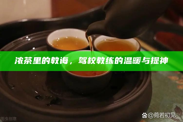 浓茶里的教诲，驾校教练的温暖与提神